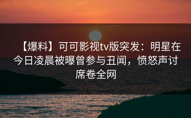 【爆料】可可影视tv版突发：明星在今日凌晨被曝曾参与丑闻，愤怒声讨席卷全网