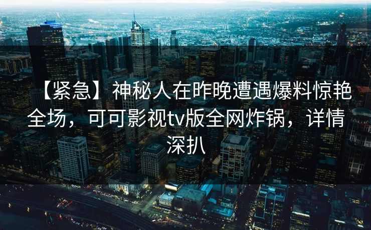 【紧急】神秘人在昨晚遭遇爆料惊艳全场，可可影视tv版全网炸锅，详情深扒