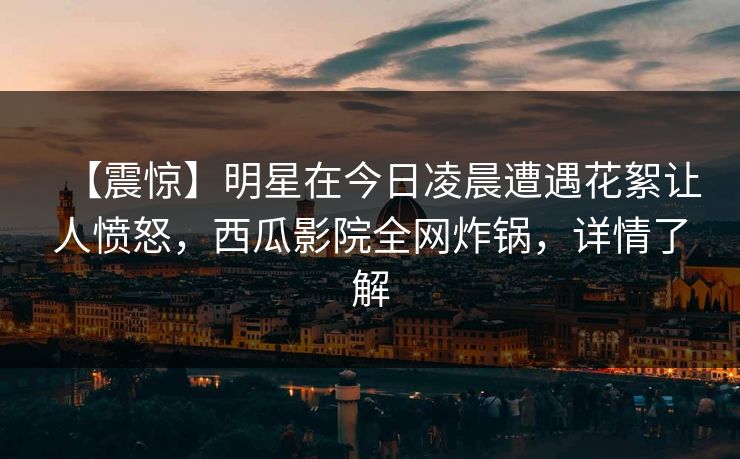 【震惊】明星在今日凌晨遭遇花絮让人愤怒，西瓜影院全网炸锅，详情了解