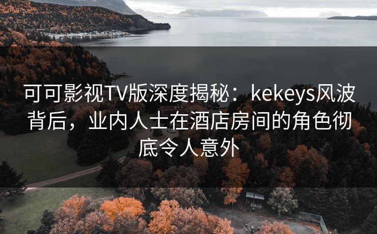 可可影视TV版深度揭秘：kekeys风波背后，业内人士在酒店房间的角色彻底令人意外