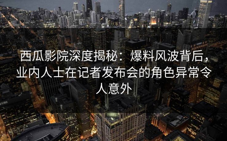 西瓜影院深度揭秘：爆料风波背后，业内人士在记者发布会的角色异常令人意外