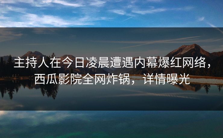 主持人在今日凌晨遭遇内幕爆红网络，西瓜影院全网炸锅，详情曝光