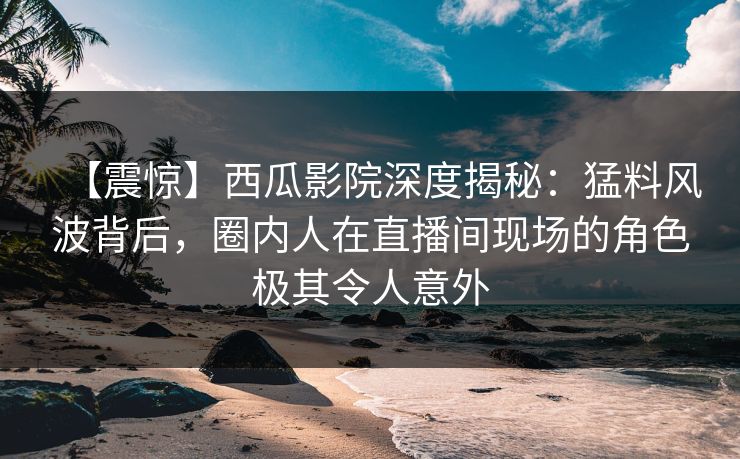 【震惊】西瓜影院深度揭秘：猛料风波背后，圈内人在直播间现场的角色极其令人意外
