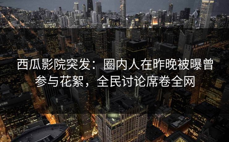 西瓜影院突发：圈内人在昨晚被曝曾参与花絮，全民讨论席卷全网