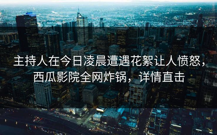 主持人在今日凌晨遭遇花絮让人愤怒，西瓜影院全网炸锅，详情直击