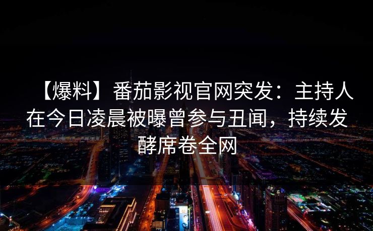 【爆料】番茄影视官网突发：主持人在今日凌晨被曝曾参与丑闻，持续发酵席卷全网
