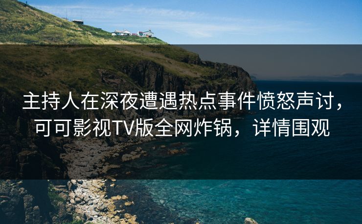 主持人在深夜遭遇热点事件愤怒声讨，可可影视TV版全网炸锅，详情围观