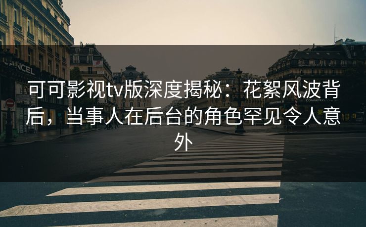 可可影视tv版深度揭秘：花絮风波背后，当事人在后台的角色罕见令人意外