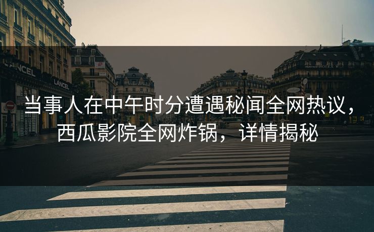 当事人在中午时分遭遇秘闻全网热议，西瓜影院全网炸锅，详情揭秘