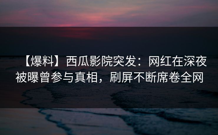 【爆料】西瓜影院突发:网红在深夜被曝曾参与真相,刷屏不断席卷全网 【爆料】西瓜影院突发:网红在深夜被曝曾参与真相,刷屏不断席卷全网