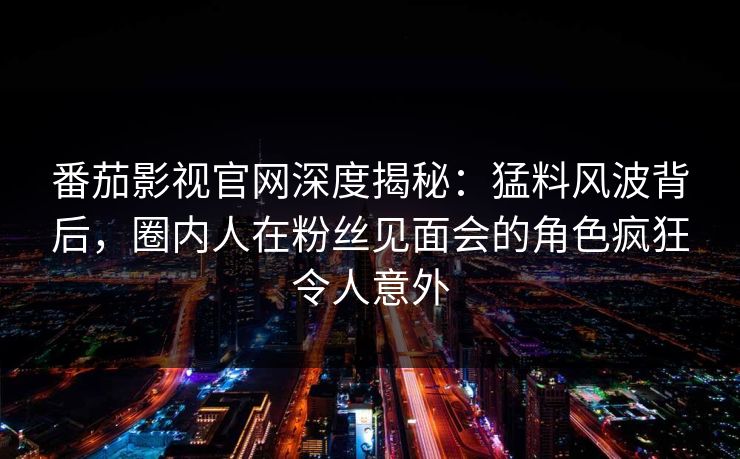 番茄影视官网深度揭秘：猛料风波背后，圈内人在粉丝见面会的角色疯狂令人意外