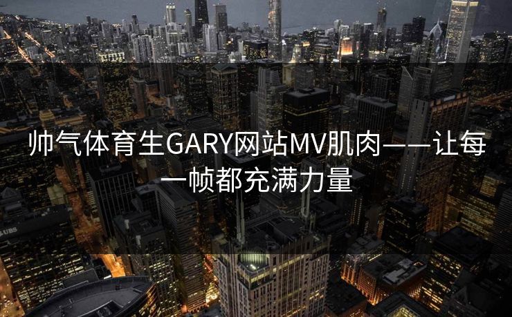 帅气体育生GARY网站MV肌肉——让每一帧都充满力量