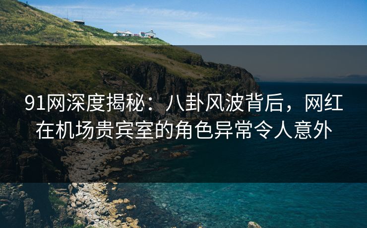 91网深度揭秘：八卦风波背后，网红在机场贵宾室的角色异常令人意外