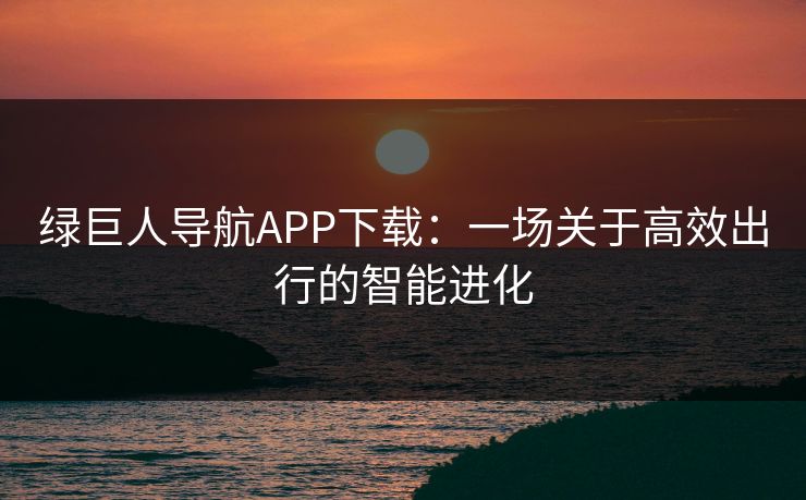 绿巨人导航APP下载：一场关于高效出行的智能进化