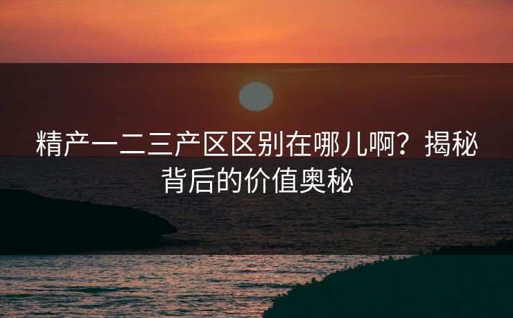 精产一二三产区区别在哪儿啊？揭秘背后的价值奥秘
