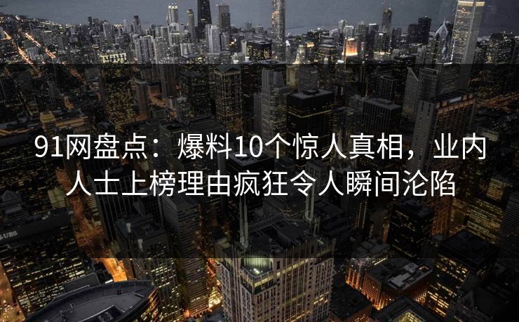 91网盘点:爆料10个惊人真相,业内人士上榜理由疯狂令人瞬间沦陷 91网盘点:爆料10个惊人真相,业内人士上榜理由疯狂令人瞬间沦陷