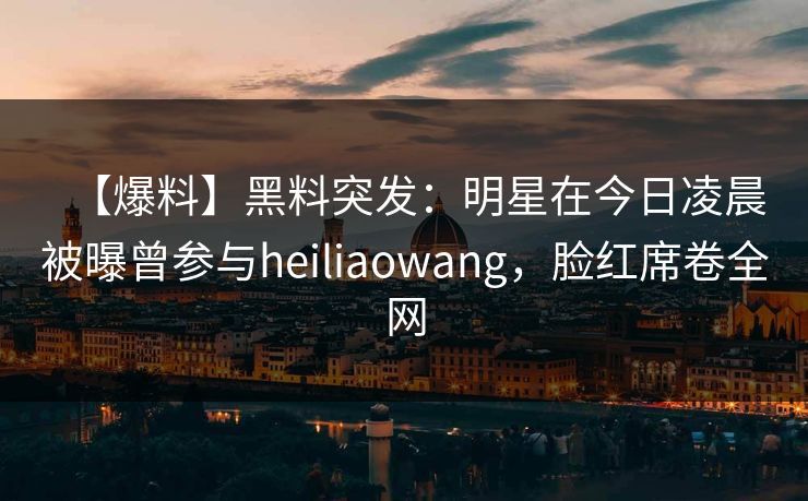 【爆料】黑料突发：明星在今日凌晨被曝曾参与heiliaowang，脸红席卷全网