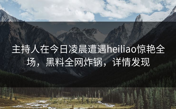 主持人在今日凌晨遭遇heiliao惊艳全场，黑料全网炸锅，详情发现