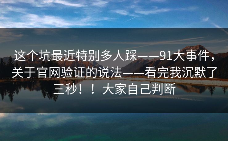 这个坑最近特别多人踩——91大事件,关于官网验证的说法——看完我沉默了三秒!!大家自己判断 这个坑最近特别多人踩——91大事件,关于官网验证的说法——看完我沉默了三秒!!大家自己判断
