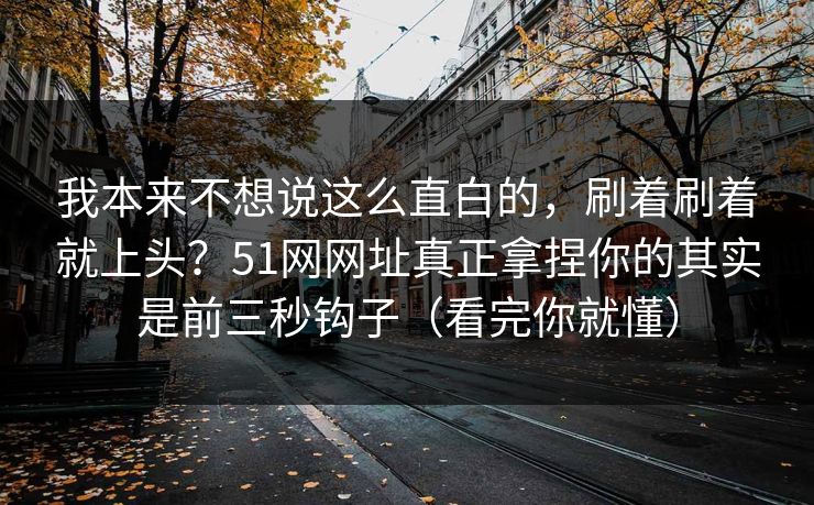 我本来不想说这么直白的,刷着刷着就上头?51网网址真正拿捏你的其实是前三秒钩子(看完你就懂) 我本来不想说这么直白的,刷着刷着就上头?51网网址真正拿捏你的其实是前三秒钩子(看完你就懂)