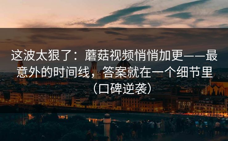 这波太狠了:蘑菇视频悄悄加更——最意外的时间线,答案就在一个细节里(口碑逆袭) 这波太狠了:蘑菇视频悄悄加更——最意外的时间线,答案就在一个细节里(口碑逆袭)