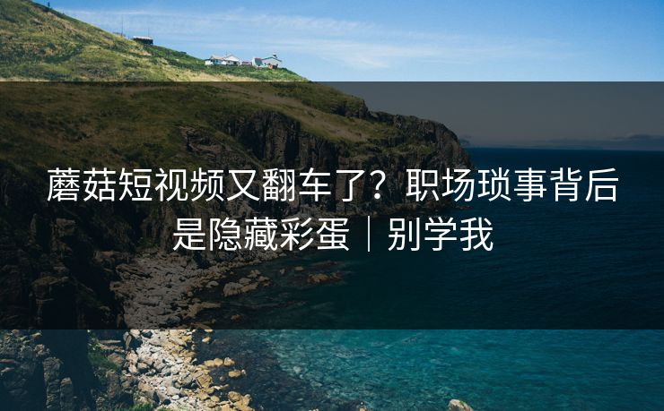 蘑菇短视频又翻车了？职场琐事背后是隐藏彩蛋｜别学我