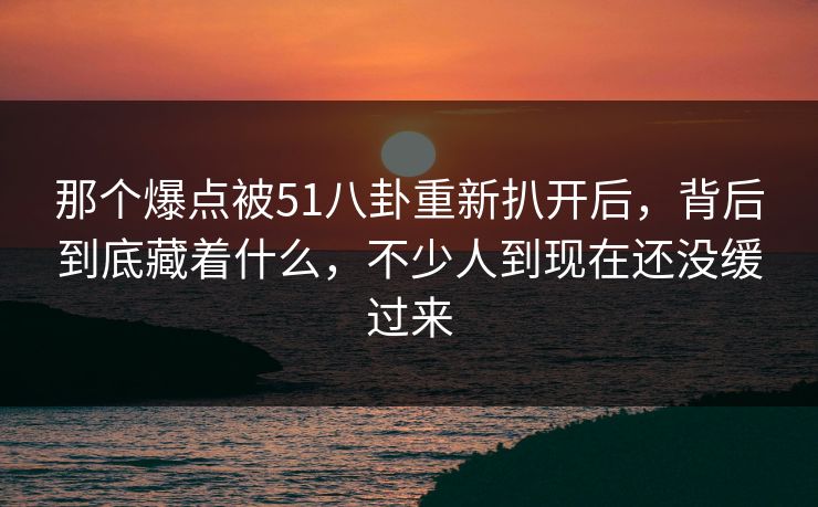 那个爆点被51八卦重新扒开后，背后到底藏着什么，不少人到现在还没缓过来
