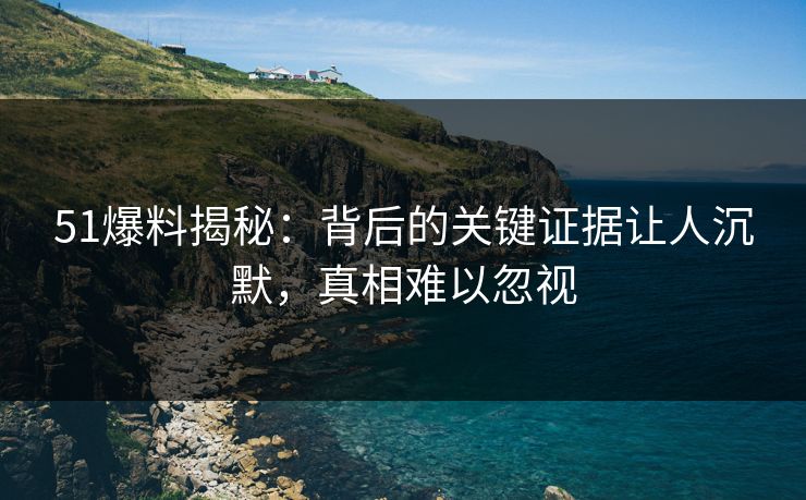 51爆料揭秘：背后的关键证据让人沉默，真相难以忽视
