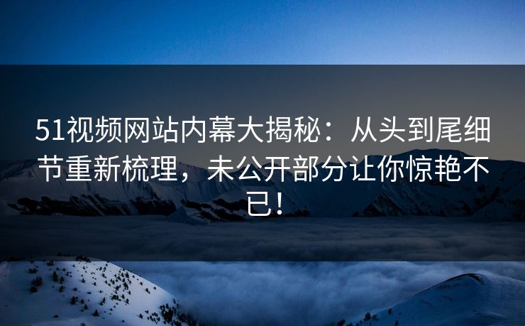 51视频网站内幕大揭秘:从头到尾细节重新梳理,未公开部分让你惊艳不已! 51视频网站内幕大揭秘:从头到尾细节重新梳理,未公开部分让你惊艳不已!