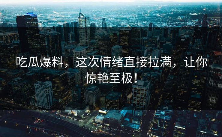 吃瓜爆料，这次情绪直接拉满，让你惊艳至极！