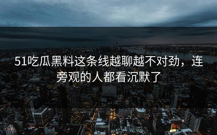 51吃瓜黑料这条线越聊越不对劲，连旁观的人都看沉默了