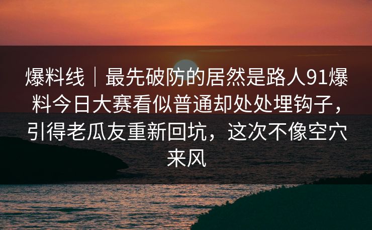 爆料线｜最先破防的居然是路人91爆料今日大赛看似普通却处处埋钩子，引得老瓜友重新回坑，这次不像空穴来风