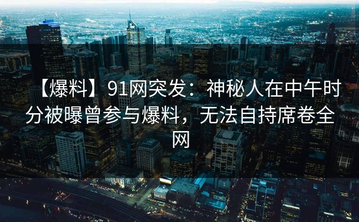 【爆料】91网突发：神秘人在中午时分被曝曾参与爆料，无法自持席卷全网