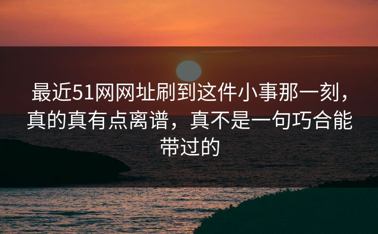 最近51网网址刷到这件小事那一刻，真的真有点离谱，真不是一句巧合能带过的
